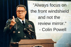 Always focus on the front windshield and not the review mirror-Colin Powell